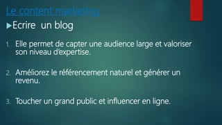 Le content marketing
Ecrire un blog
1. Elle permet de capter une audience large et valoriser
son niveau d’expertise.
2. Améliorez le référencement naturel et générer un
revenu.
3. Toucher un grand public et influencer en ligne.
 