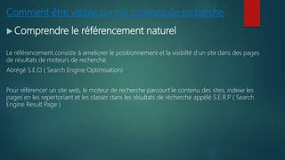 Comment être visible sur les moteurs de recherche
 Comprendre le référencement naturel
Le référencement consiste à ameliorer le positionnement et la visibilté d’un site dans des pages
de résultats de moteurs de recherche.
Abrégé S.E.O ( Search Engine Optimisation)
Pour référencer un site web, le moteur de recherche parcourt le contenu des sites, indexe les
pages en les repertoriant et les classer dans les résultats de récherche appélé S.E.R.P ( Search
Engine Result Page )
 