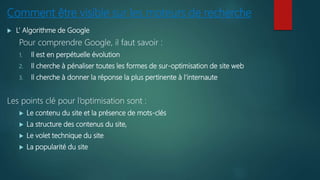 Comment être visible sur les moteurs de recherche
 L’ Algorithme de Google
Pour comprendre Google, il faut savoir :
1. Il est en perpétuelle évolution
2. Il cherche à pénaliser toutes les formes de sur-optimisation de site web
3. Il cherche à donner la réponse la plus pertinente à l’internaute
Les points clé pour l’optimisation sont :
 Le contenu du site et la présence de mots-clés
 La structure des contenus du site,
 Le volet technique du site
 La popularité du site
 
