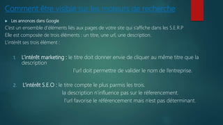 Comment être visible sur les moteurs de recherche
 Les annonces dans Google
C’est un ensemble d’éléments liés aux pages de votre site qui s’affiche dans les S.E.R.P
Elle est composée de trois éléments : un titre, une url, une description.
L’intérêt ses trois élément :
1. L’intérêt marketing : le titre doit donner envie de cliquer au même titre que la
description
l’url doit permettre de valider le nom de l’entreprise.
2. L’intérêt S.E.O : le titre compte le plus parmis les trois.
la description n’influence pas sur le réferencement.
l’url favorise le référencement mais n’est pas déterminant.
 