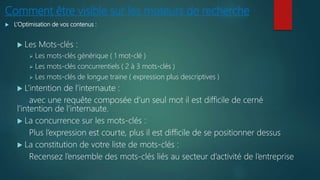 Comment être visible sur les moteurs de recherche
 L’Optimisation de vos contenus :
 Les Mots-clés :
 Les mots-clés générique ( 1 mot-clé )
 Les mots-clés concurrentiels ( 2 à 3 mots-clés )
 Les mots-clés de longue traine ( expression plus descriptives )
 L’intention de l’internaute :
avec une requête composée d’un seul mot il est difficile de cerné
l’intention de l’internaute.
 La concurrence sur les mots-clés :
Plus l’expression est courte, plus il est difficile de se positionner dessus
 La constitution de votre liste de mots-clés :
Recensez l’ensemble des mots-clés liés au secteur d’activité de l’entreprise
 
