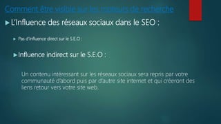 Comment être visible sur les moteurs de recherche
 L’Influence des réseaux sociaux dans le SEO :
 Pas d’influence direct sur le S.E.O :
Influence indirect sur le S.E.O :
Un contenu intéressant sur les réseaux sociaux sera repris par votre
communauté d’abord puis par d’autre site internet et qui créeront des
liens retour vers votre site web.
 