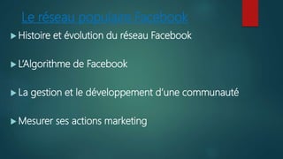 Le réseau populaire Facebook
 Histoire et évolution du réseau Facebook
 L’Algorithme de Facebook
 La gestion et le développement d’une communauté
 Mesurer ses actions marketing
 