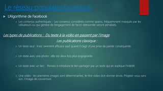 Le réseau populaire Facebook
 L’Algorithme de Facebook
 Les contenus authentiques : Les contenus considérés comme spams, fréquemment masqués par les
utilisateurs ou qui génère de l’engagement de facon detournée seront pénalisés.
Les types de publications : Du texte à la vidéo en passent par l’image
Les publications classique :
 Un texte seul : il est rarement efficace sauf quand il s’agit d’une prise de parole conséquente.
 Un texte avec une photo : elle est deux fois plus engageante.
 Un texte avec un lien : Pensez à introduire le lien partager par un texte qui en explique l’intérêt.
 Une vidéo : les premières images sont déterminantes, le titre video doit donner envie, Projeter vous sans
son, l’image de couverture.
 