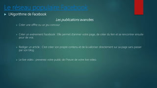 Le réseau populaire Facebook
 L’Algorithme de Facebook
Les publications avancées
 Créer une offfre ou un jeu concour
 Créer un evènement Facebook : Elle permet d’animer votre page, de créer du lien et se rencontrer ensuite
pour de vrai.
 Rediger un article : C’est créer son propre contenu et de la valoriser directement sur sa page sans passer
par son blog.
 Le live vidéo : prevenez votre public de l’heure de votre live video.
 