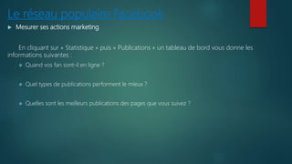 Le réseau populaire Facebook
 Mesurer ses actions marketing
En cliquant sur « Statistique » puis « Publications » un tableau de bord vous donne les
informations suivantes :
 Quand vos fan sont-il en ligne ?
 Quel types de publications performent le mieux ?
 Quelles sont les meilleurs publications des pages que vous suivez ?
 
