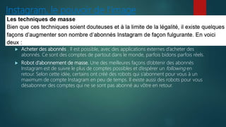 Instagram, le pouvoir de l’image
 Acheter des abonnés . Il est possible, avec des applications externes d’acheter des
abonnés. Ce sont des comptes de partout dans le monde, parfois bidons parfois réels.
 Robot d’abonnement de masse. Une des meilleures façons d’obtenir des abonnés
Instagram est de suivre le plus de comptes possibles et d’espérer un following en
retour. Selon cette idée, certains ont créé des robots qui s’abonnent pour vous à un
maximum de compte Instagram en peu de temps. Il existe aussi des robots pour vous
désabonner des comptes qui ne se sont pas abonné au vôtre en retour.
 