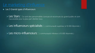 Le marketing d’Influence
 Les 3 Grands types d’influenceurs
 Les Stars : Ce sont des personnalités connues et reconnues du grand public et sont
inaccessible pour la plus part d’entre nous.
 Les influenceurs spécialisés : ( communauté supérieur à 10 000 Abonnés )
 Les micro-influenceurs : ( communauté inferieur à 10 000 Abonnés )
 