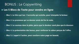 BONUS : Le Copywriting
 Les 5 Blocs de Texte pour vendre en ligne
 Bloc 1. Le titre qui tue : l’accroche qui scotche, pour interpeler le lecteur.
 Bloc 2. La promesse qui va donner envie de lire le reste.
 Bloc 3. Le couteau dans la plaie, parce que la douleur vend plus que la douceur.
 Bloc 4. La présentation des bonus, pour renforcer la valeur perçue de l’offre.
 Bloc 5. L’appel à l’action, pour conclure votre page en beauté.
 