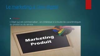 Le marketing à l’ère digital
 Produit
L’Objet qui est commercialiser , on s’intéresse ici à toutes les caractéristiques
du produit ou du service.
 