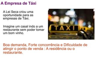 A Empresa de Táxi

 A Lei Seca criou uma
 oportunidade para as
 empresas de Táxi.

 Imagine um casal indo a um
 restaurante sem poder tomar
 um bom vinho.


 Boa demanda, Forte concorrência e Dificuldade de
 atingir o ponto de venda : A residência ou o
 restaurante.
 