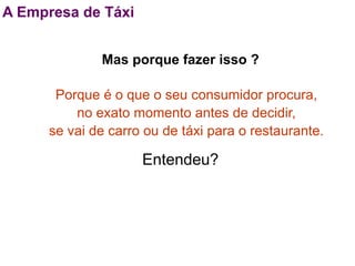 A Empresa de Táxi


              Mas porque fazer isso ?

       Porque é o que o seu consumidor procura,
          no exato momento antes de decidir,
      se vai de carro ou de táxi para o restaurante.

                     Entendeu?
 