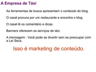 A Empresa de Táxi
  As ferramentas de busca apresentam o conteúdo do blog.

  O casal procura por um restaurante e encontra o blog.

  O casal lê os comentário e dicas.

  Banners oferecem os serviços de táxi.

  A mensagem : Você pode se divertir sem se preocupar com
  a Lei Seca.

      Isso é marketing de conteúdo.
 