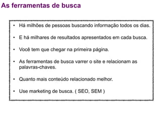 As ferramentas de busca

   • Há milhões de pessoas buscando informação todos os dias.

   • E há milhares de resultados apresentados em cada busca.

   • Você tem que chegar na primeira página.

   • As ferramentas de busca varrer o site e relacionam as
     palavras-chaves.

   • Quanto mais conteúdo relacionado melhor.

   • Use marketing de busca. ( SEO, SEM )
 