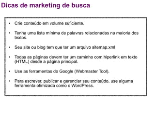 Dicas de marketing de busca

  • Crie conteúdo em volume suficiente.

  • Tenha uma lista mínima de palavras relacionadas na maioria dos
    textos.

  • Seu site ou blog tem que ter um arquivo sitemap.xml

  • Todas as páginas devem ter um caminho com hiperlink em texto
    (HTML) desde a página principal.

  • Use as ferramentas do Google (Webmaster Tool).

  • Para escrever, publicar e gerenciar seu conteúdo, use alguma
    ferramenta otimizada como o WordPress.
 