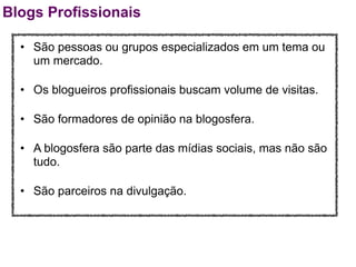 Blogs Profissionais

  • São pessoas ou grupos especializados em um tema ou
    um mercado.

  • Os blogueiros profissionais buscam volume de visitas.

  • São formadores de opinião na blogosfera.

  • A blogosfera são parte das mídias sociais, mas não são
    tudo.

  • São parceiros na divulgação.
 