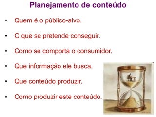Planejamento de conteúdo
•   Quem é o público-alvo.

•   O que se pretende conseguir.

•   Como se comporta o consumidor.

•   Que informação ele busca.

•   Que conteúdo produzir.

•   Como produzir este conteúdo.
 