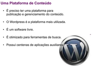 Uma Plataforma de Conteúdo

 • É preciso ter uma plataforma para
   publicação e gerenciamento do conteúdo.

 • O Wordpress é a plataforma mais utilizada.

 • É um software livre.

 • É otimizado para ferramentas de busca.

 • Possui centenas de aplicações auxiliares.
 