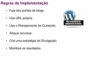 Regras de Implementação
  • Fuja dos portais de blogs.

  • Use URL própria.

  • Use o Planejamento de Conteúdo.

  • Aloque recursos.

  • Crie uma estratégia de Divulgação.

  • Monitore os resultados.
 