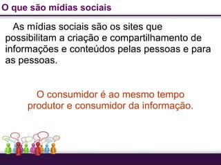 O que são mídias sociais

  As mídias sociais são os sites que
possibilitam a criação e compartilhamento de
informações e conteúdos pelas pessoas e para
as pessoas.


       O consumidor é ao mesmo tempo
     produtor e consumidor da informação.
 