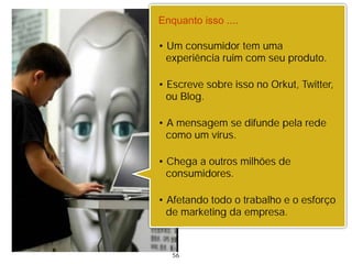 Enquanto isso ....

• Um consumidor tem uma
  experiência ruim com seu produto.

• Escreve sobre isso no Orkut, Twitter,
  ou Blog.

• A mensagem se difunde pela rede
  como um vírus.

• Chega a outros milhões de
  consumidores.

• Afetando todo o trabalho e o esforço
  de marketing da empresa.



   56
 