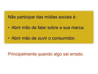 Não participar das mídias sociais é :

• Abrir mão de falar sobre a sua marca.

• Abrir mão de ouvir o consumidor.


Principalmente quando algo sai errado.
 