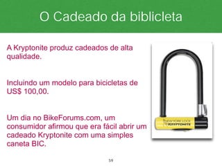 O Cadeado da biblicleta

A Kryptonite produz cadeados de alta
qualidade.


Incluindo um modelo para bicicletas de
US$ 100,00.


Um dia no BikeForums.com, um
consumidor afirmou que era fácil abrir um
cadeado Kryptonite com uma simples
caneta BIC.

                             59
 