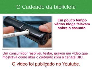 O Cadeado da biblicleta

                                Em pouco tempo
                              vários blogs falavam
                                sobre o assunto.




Um consumidor resolveu testar, gravou um vídeo que
mostrava como abrir o cadeado com a caneta BIC.
     O video foi publicado no Youtube.
                        60
 