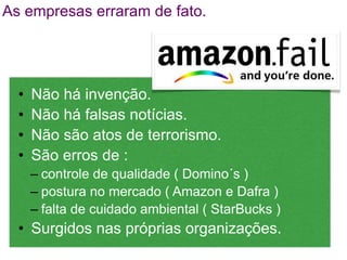 As empresas erraram de fato.




  •   Não há invenção.
  •   Não há falsas notícias.
  •   Não são atos de terrorismo.
  •   São erros de :
      – controle de qualidade ( Domino´s )
      – postura no mercado ( Amazon e Dafra )
      – falta de cuidado ambiental ( StarBucks )
  • Surgidos nas próprias organizações.
 