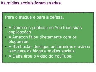 As mídias sociais foram usadas


  Para o ataque e para a defesa.

  • A Domino´s publicou no YouTube suas
    explicações
  • A Amazon falou diretamente com os
    blogueiros
  • A Starbucks, desligou as torneiras e avisou
    isso para os blogs e mídias sociais.
  • A Dafra tirou o vídeo do YouTube.
 