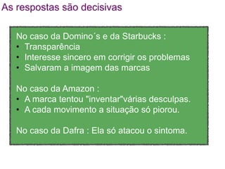 As respostas são decisivas

   No caso da Domino´s e da Starbucks :
   • Transparência
   • Interesse sincero em corrigir os problemas
   • Salvaram a imagem das marcas

   No caso da Amazon :
   • A marca tentou "inventar"várias desculpas.
   • A cada movimento a situação só piorou.

   No caso da Dafra : Ela só atacou o sintoma.
 