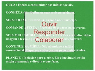 OUÇA : Escute o consumidor nas mídias sociais.

CONHEÇA-SE : Defina as suas reais prioridades.

SEJA SOCIAL : Contribua. Exponha-se. Participe.
                         Ouvirespaços na conversa.
COMANDE A FESTA : Preencha os
                   Responder em áudio, vídeo,
SEJA MULTIMÍDIA: tenha tudo em versões
                    Colaborar
imagem e texto, e publique em todos os meios possíveis.

CONTINUE NA MÍDIA: Não abandone a mídia
convencional. Foque seus esforços nos principais veículos.

PLANEJE : Inclusive para a crise. Ela é inevitável, então
esteja preparado e discuta o que fazer.

                             67
 