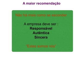 A maior recomendação


Não há mais como se esconder

    A empresa deve ser :
       Responsável
        Autêntica
         Sincera

     “Estes somos nós”
 