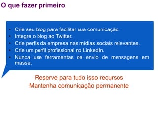 O que fazer primeiro


  •   Crie seu blog para facilitar sua comunicação.
  •   Integre o blog ao Twitter.
  •   Crie perfis da empresa nas mídias sociais relevantes.
  •   Crie um perfil profissional no LinkedIn.
  •   Nunca use ferramentas de envio de mensagens em
      massa.

            Reserve para tudo isso recursos
           Mantenha comunicação permanente
 