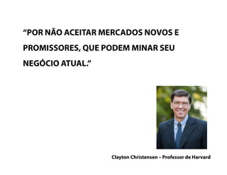 “POR NÃO ACEITAR MERCADOS NOVOS E
PROMISSORES, QUE PODEM MINAR SEU
NEGÓCIO ATUAL.”
Clayton Christensen – Professor de Harvard
 