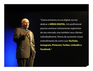 “Como entramos na era digital, iria me
dedicar à MÍDIA DIGITAL. Um profissional
precisa conhecer intimamente segmentos
de seu mercado, mas também seus clientes
individualmente.Temos de aumentar nosso
entendimento de como usar YouTube,
Instagram, Pinterest,Twitter, LinkedIn e
LinkedIn e Facebook.”
 