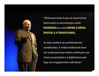 “Minha previsão é que os orçamentos
destinados à comunicação serão
DIVIDIDOS ao meio ENTRE A MÍDIA
MÍDIA DIGITAL E ATRADICIONAL.
As duas podem ser perfeitamente
combinadas. A mídia tradicional deve ser
usada para que todos conheçam sua
marca ou produto e a digital para que
haja um engajamento individual..”
 