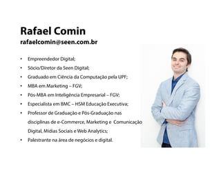 • Empreendedor Digital;
• Sócio/Diretor da Seen Digital;
• Graduado em Ciência da Computação pela UPF;
• MBA em Marketing – FGV;
• Pós-MBA em Inteligência Empresarial – FGV;
• Especialista em BMC – HSM Educação Executiva;
• Professor de Graduação e Pós-Graduação nas
disciplinas de e-Commerce, Marketing e Comunicação
Digital, Mídias Sociais eWeb Analytics;
• Palestrante na área de negócios e digital.
Rafael Comin
rafaelcomin@seen.com.br
 