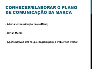 CONHECER/ELABORAR O PLANO
DE COMUNICAÇÃO DA MARCA
- Alinhar comunicação on e offline;
- Cross Media;
- Ações nativas offline que migram para a web e vice versa;
 
