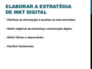 ELABORAR A ESTRATÉGIA
DE MKT DIGITAL
- Planificar as informações e escolher as mais relevantes;
- Definir objetivos de marketing e comunicação digital;
- Definir táticas e responsáveis;
- Escolher ferramentas.
 