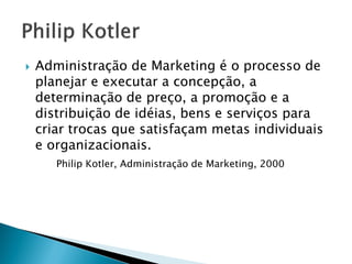 PHILIP KOTLER
Administração de Marketing é o processo de planejar e
executar a concepção, a determinação de preço, a promoção
e a distribuição de ideias, bens e serviços para criar trocas
que satisfaçam metas individuais e organizacionais.
Philip Kotler, Administração de Marketing, 2000
 