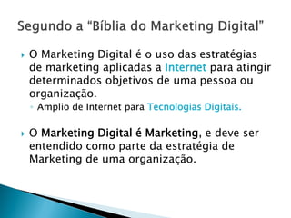 SEGUNDO A “BÍBLIA DO
MARKETING DIGITAL”
O Marketing Digital é o uso das estratégias de marketing
aplicadas a Internet para atingir determinados objetivos de
uma pessoa ou organização.
• Amplio de Internet para Tecnologias Digitais.
O Marketing Digital é Marketing, e deve ser entendido como
parte da estratégia de Marketing de uma organização.
 