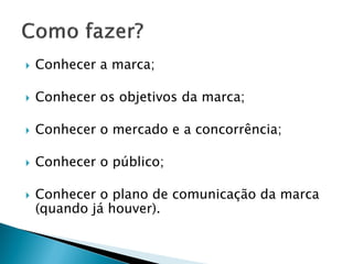 COMO FAZER?
- Conhecer a marca;
- Conhecer os objetivos da marca;
- Conhecer o mercado e a concorrência;
- Conhecer (muito!) o público;
- Conhecer ou elaborar o plano de comunicação da marca.
 