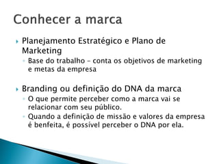 CONHECER A MARCA
Planejamento Estratégico e Plano de Marketing
• Base do trabalho – conta os objetivos de marketing e metas
da empresa
Branding ou definição do DNA da marca
• O que permite perceber como a marca vai se relacionar com
seu público.
• Quando a definição de missão e valores da empresa é
benfeita, é possível perceber o DNA por ela.
 