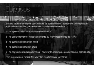 Objetivos
Embora seja um ambiente com milhões de possibilidades, o potencial online possui 5
atividades essenciais que devem ser tratadas como objetivos.
1 - no aprendizado - disponibilizando conteúdo
2 - no posicionamento, reposicionamento ou rejuvenescimento da Marca
3 - no aumento do share of mind
4 - no aumento do market share
5 - no engajamento das audiências - ﬁdelização, recompra, recomendação, opinião, etc.
Com plataformas, canais, ferramentas e audiências especíﬁcas
 