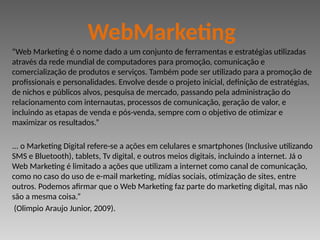 “Web Marketing é o nome dado a um conjunto de ferramentas e estratégias utilizadas
através da rede mundial de computadores para promoção, comunicação e
comercialização de produtos e serviços. Também pode ser utilizado para a promoção de
profissionais e personalidades. Envolve desde o projeto inicial, definição de estratégias,
de nichos e públicos alvos, pesquisa de mercado, passando pela administração do
relacionamento com internautas, processos de comunicação, geração de valor, e
incluindo as etapas de venda e pós-venda, sempre com o objetivo de otimizar e
maximizar os resultados.”
... o Marketing Digital refere-se a ações em celulares e smartphones (Inclusive utilizando
SMS e Bluetooth), tablets, Tv digital, e outros meios digitais, incluindo a internet. Já o
Web Marketing é limitado a ações que utilizam a internet como canal de comunicação,
como no caso do uso de e-mail marketing, mídias sociais, otimização de sites, entre
outros. Podemos afirmar que o Web Marketing faz parte do marketing digital, mas não
são a mesma coisa.”
(Olimpio Araujo Junior, 2009).
WebMarketing
 