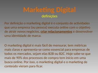 Por definição o marketing digital é o conjunto de actividades
que uma empresa (ou pessoa) executa online com o objetivo
de atrair novos negócios, criar relacionamentos e desenvolver
uma identidade de marca.
O marketing digital é mais fácil de mensurar, tem métricas
mais claras e apresenta-se como essencial para empresas de
todos os mercados, sejam elas B2B ou B2C. Hoje sabe-se que
mais de 90% dos processos de compra tem início em uma
busca online. Por isso, o marketing digital e o marketing de
conteúdo vieram para ficar.
Marketing Digital
definições
 