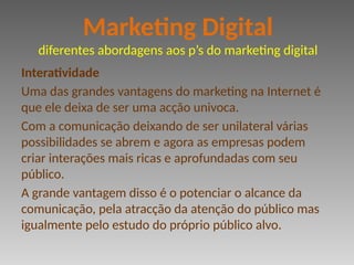 Interatividade
Uma das grandes vantagens do marketing na Internet é
que ele deixa de ser uma acção univoca.
Com a comunicação deixando de ser unilateral várias
possibilidades se abrem e agora as empresas podem
criar interações mais ricas e aprofundadas com seu
público.
A grande vantagem disso é o potenciar o alcance da
comunicação, pela atracção da atenção do público mas
igualmente pelo estudo do próprio público alvo.
Marketing Digital
diferentes abordagens aos p’s do marketing digital
 
