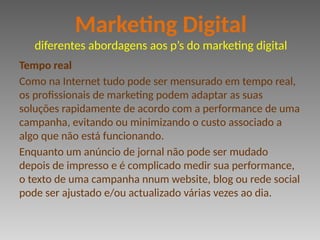 Tempo real
Como na Internet tudo pode ser mensurado em tempo real,
os profissionais de marketing podem adaptar as suas
soluções rapidamente de acordo com a performance de uma
campanha, evitando ou minimizando o custo associado a
algo que não está funcionando.
Enquanto um anúncio de jornal não pode ser mudado
depois de impresso e é complicado medir sua performance,
o texto de uma campanha nnum website, blog ou rede social
pode ser ajustado e/ou actualizado várias vezes ao dia.
Marketing Digital
diferentes abordagens aos p’s do marketing digital
 