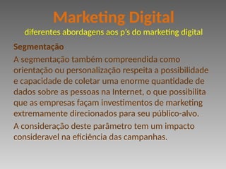 Segmentação
A segmentação também compreendida como
orientação ou personalização respeita a possibilidade
e capacidade de coletar uma enorme quantidade de
dados sobre as pessoas na Internet, o que possibilita
que as empresas façam investimentos de marketing
extremamente direcionados para seu público-alvo.
A consideração deste parâmetro tem um impacto
consideravel na eficiência das campanhas.
Marketing Digital
diferentes abordagens aos p’s do marketing digital
 